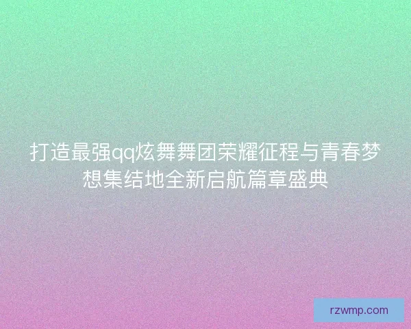 打造最强qq炫舞舞团荣耀征程与青春梦想集结地全新启航篇章盛典