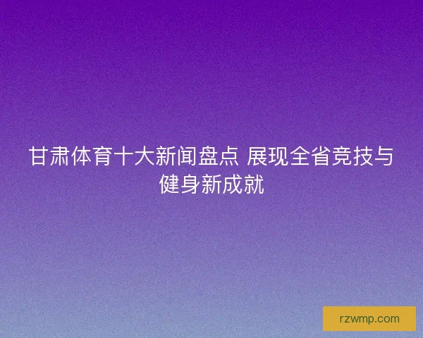 甘肃体育十大新闻盘点 展现全省竞技与健身新成就