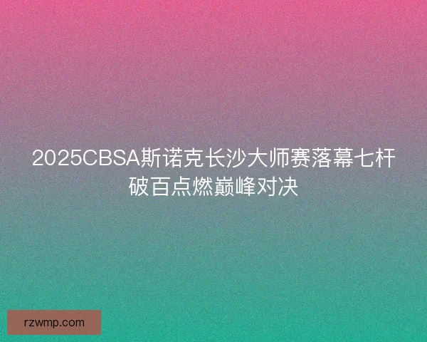 2025CBSA斯诺克长沙大师赛落幕七杆破百点燃巅峰对决