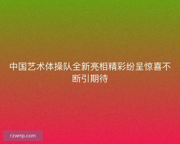 中国艺术体操队全新亮相精彩纷呈惊喜不断引期待