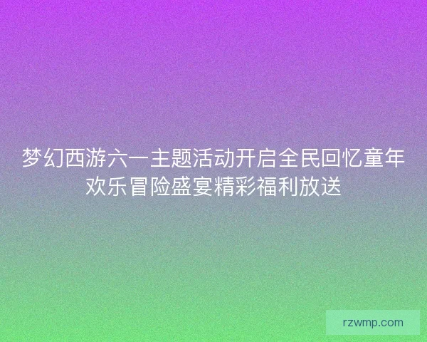 梦幻西游六一主题活动开启全民回忆童年欢乐冒险盛宴精彩福利放送