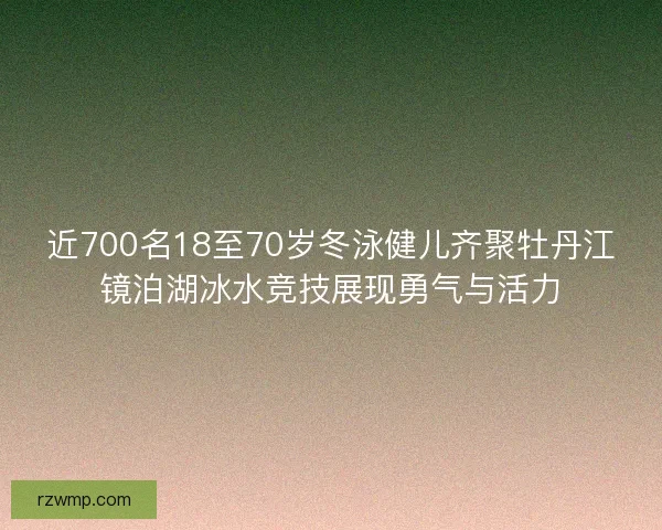 近700名18至70岁冬泳健儿齐聚牡丹江镜泊湖冰水竞技展现勇气与活力