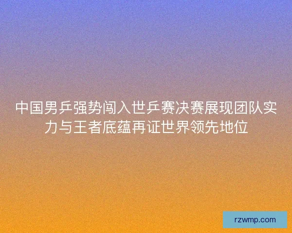 中国男乒强势闯入世乒赛决赛展现团队实力与王者底蕴再证世界领先地位 中国男乒强势闯入世乒赛决赛展现团队实力与王者底蕴再证世界领先地位