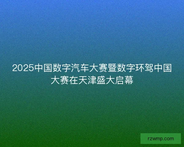 2025中国数字汽车大赛暨数字环驾中国大赛在天津盛大启幕