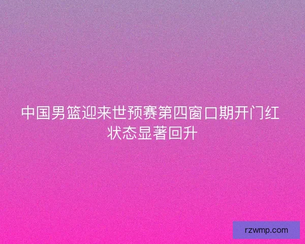 中国男篮迎来世预赛第四窗口期开门红 状态显著回升