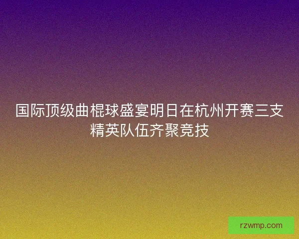 国际顶级曲棍球盛宴明日在杭州开赛三支精英队伍齐聚竞技
