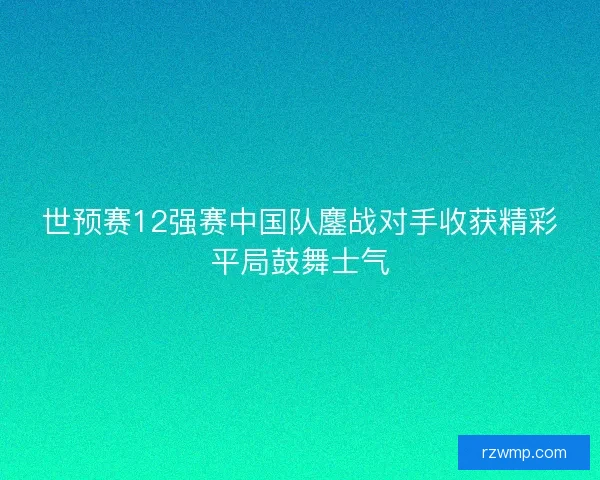世预赛12强赛中国队鏖战对手收获精彩平局鼓舞士气 世预赛12强赛中国队鏖战对手收获精彩平局鼓舞士气