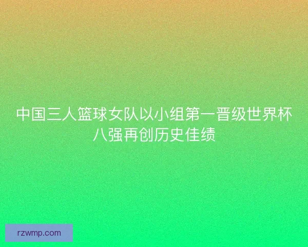中国三人篮球女队以小组第一晋级世界杯八强再创历史佳绩