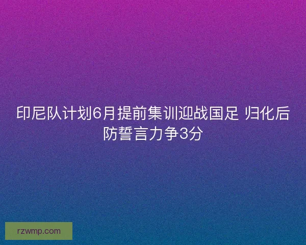 印尼队计划6月提前集训迎战国足 归化后防誓言力争3分