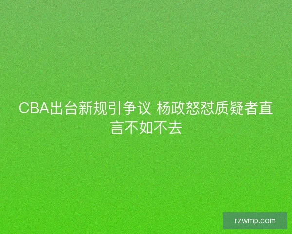 CBA出台新规引争议 杨政怒怼质疑者直言不如不去