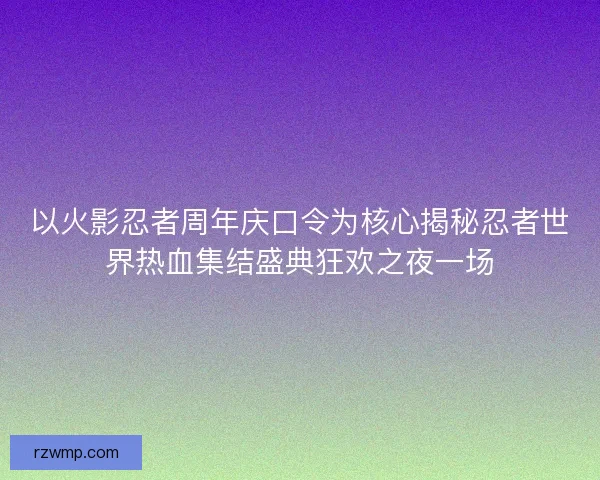 以火影忍者周年庆口令为核心揭秘忍者世界热血集结盛典狂欢之夜一场