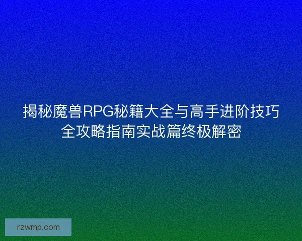 揭秘魔兽RPG秘籍大全与高手进阶技巧全攻略指南实战篇终极解密
