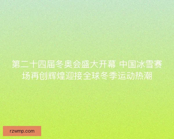 第二十四届冬奥会盛大开幕 中国冰雪赛场再创辉煌迎接全球冬季运动热潮 第二十四届冬奥会盛大开幕 中国冰雪赛场再创辉煌迎接全球冬季运动热潮