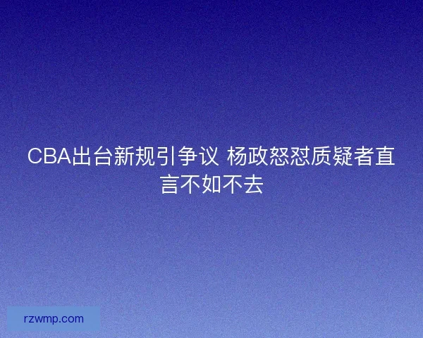 CBA出台新规引争议 杨政怒怼质疑者直言不如不去 CBA出台新规引争议 杨政怒怼质疑者直言不如不去