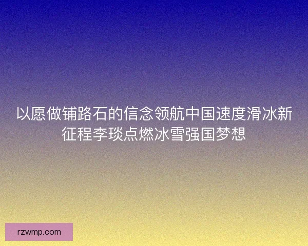 以愿做铺路石的信念领航中国速度滑冰新征程李琰点燃冰雪强国梦想 以愿做铺路石的信念领航中国速度滑冰新征程李琰点燃冰雪强国梦想