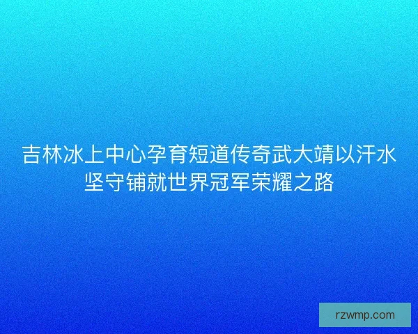 吉林冰上中心孕育短道传奇武大靖以汗水坚守铺就世界冠军荣耀之路 吉林冰上中心孕育短道传奇武大靖以汗水坚守铺就世界冠军荣耀之路