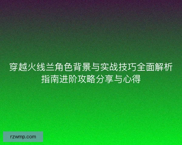 穿越火线兰角色背景与实战技巧全面解析指南进阶攻略分享与心得 穿越火线兰角色背景与实战技巧全面解析指南进阶攻略分享与心得
