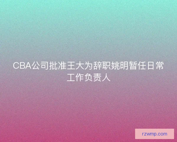 CBA公司批准王大为辞职姚明暂任日常工作负责人