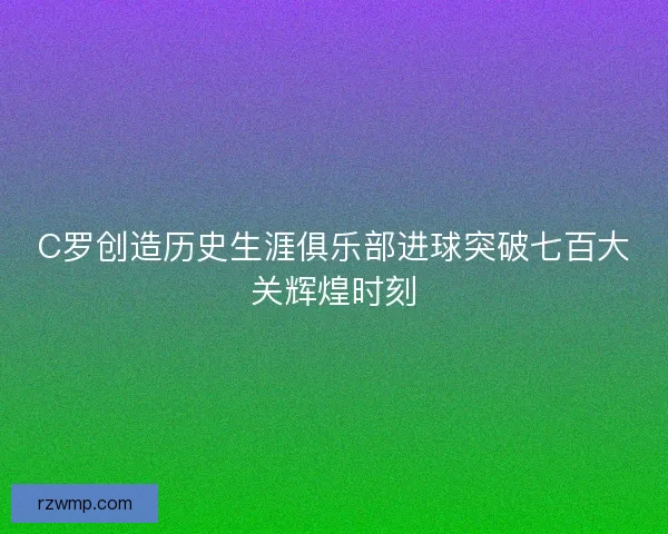 C罗创造历史生涯俱乐部进球突破七百大关辉煌时刻 C罗创造历史生涯俱乐部进球突破七百大关辉煌时刻