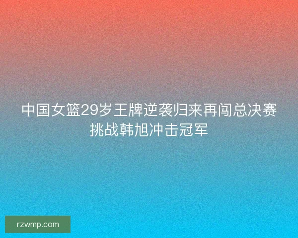 中国女篮29岁王牌逆袭归来再闯总决赛挑战韩旭冲击冠军 中国女篮29岁王牌逆袭归来再闯总决赛挑战韩旭冲击冠军