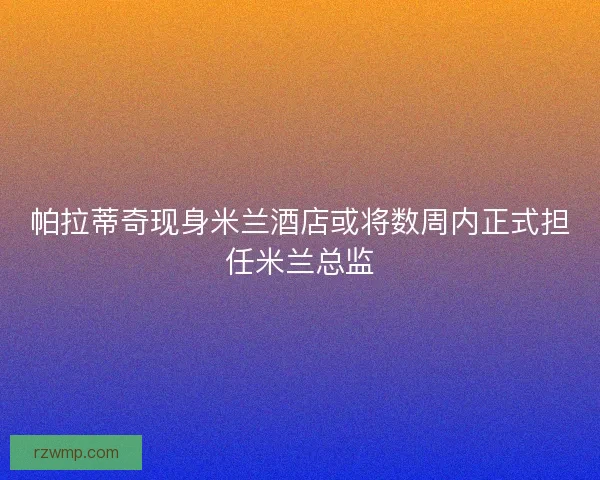 帕拉蒂奇现身米兰酒店或将数周内正式担任米兰总监 帕拉蒂奇现身米兰酒店或将数周内正式担任米兰总监