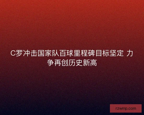 C罗冲击国家队百球里程碑目标坚定 力争再创历史新高