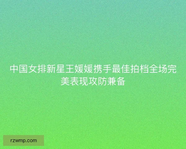 中国女排新星王媛媛携手最佳拍档全场完美表现攻防兼备